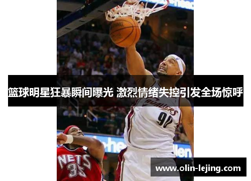 篮球明星狂暴瞬间曝光 激烈情绪失控引发全场惊呼