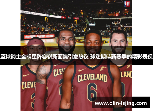 篮球骑士全明星阵容崭新面貌引发热议 球迷期待新赛季的精彩表现